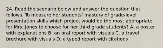 24. Read the scenario below and answer the question that follows. To measure her students' mastery of grade-level presentation skills which project would be the most appropriate for Mrs. Jones to choose for her third grade students? A. a poster with explanations B. an oral report with visuals C. a travel brochure with visuals D. a typed report with citations