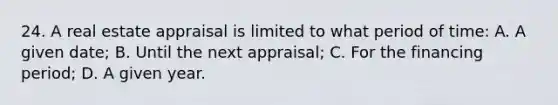 24. A real estate appraisal is limited to what period of time: A. A given date; B. Until the next appraisal; C. For the financing period; D. A given year.