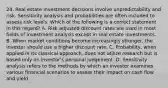 24. Real estate investment decisions involve unpredictability and risk. Sensitivity analysis and probabilities are often included to assess risk levels. Which of the following is a correct statement in this regard? A. Risk adjusted discount rates are used in most fields of investment analysis except in real estate investments. B. When market conditions become increasingly stronger, the investor should use a higher discount rate. C. Probability, when applied in its classical approach, does not utilize research but is based only on investor's personal judgement. D. Sensitivity analysis refers to the methods by which an investor examines various financial scenarios to assess their impact on cash flow and yield.