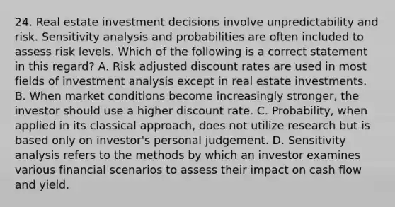 24. Real estate investment decisions involve unpredictability and risk. Sensitivity analysis and probabilities are often included to assess risk levels. Which of the following is a correct statement in this regard? A. Risk adjusted discount rates are used in most fields of investment analysis except in real estate investments. B. When market conditions become increasingly stronger, the investor should use a higher discount rate. C. Probability, when applied in its classical approach, does not utilize research but is based only on investor's personal judgement. D. Sensitivity analysis refers to the methods by which an investor examines various financial scenarios to assess their impact on cash flow and yield.