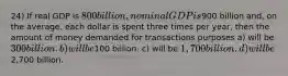 24) If real GDP is 800 billion, nominal GDP is900 billion and, on the average, each dollar is spent three times per year, then the amount of money demanded for transactions purposes a) will be 300 billion. b) will be100 billion. c) will be 1,700 billion. d) will be2,700 billion.