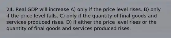 24. Real GDP will increase A) only if the price level rises. B) only if the price level falls. C) only if the quantity of final goods and services produced rises. D) if either the price level rises or the quantity of final goods and services produced rises.