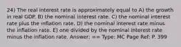 24) The real interest rate is approximately equal to A) the growth in real GDP. B) the nominal interest rate. C) the nominal interest rate plus the inflation rate. D) the nominal interest rate minus the inflation rate. E) one divided by the nominal interest rate minus the inflation rate. Answer: == Type: MC Page Ref: P. 399