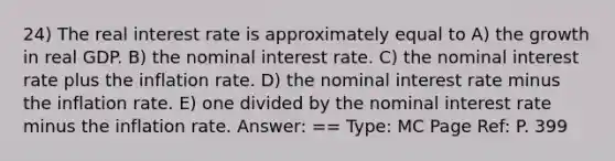 24) The real interest rate is approximately equal to A) the growth in real GDP. B) the nominal interest rate. C) the nominal interest rate plus the inflation rate. D) the nominal interest rate minus the inflation rate. E) one divided by the nominal interest rate minus the inflation rate. Answer: == Type: MC Page Ref: P. 399