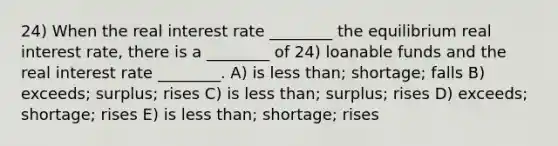 24) When the real interest rate ________ the equilibrium real interest rate, there is a ________ of 24) loanable funds and the real interest rate ________. A) is less than; shortage; falls B) exceeds; surplus; rises C) is less than; surplus; rises D) exceeds; shortage; rises E) is less than; shortage; rises