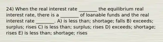 24) When the real interest rate ________ the equilibrium real interest rate, there is a ________ of loanable funds and the real interest rate ________. A) is less than; shortage; falls B) exceeds; surplus; rises C) is less than; surplus; rises D) exceeds; shortage; rises E) is less than; shortage; rises