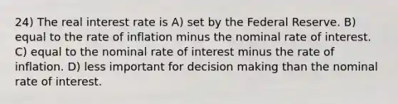 24) The real interest rate is A) set by the Federal Reserve. B) equal to the rate of inflation minus the nominal rate of interest. C) equal to the nominal rate of interest minus the rate of inflation. D) less important for decision making than the nominal rate of interest.