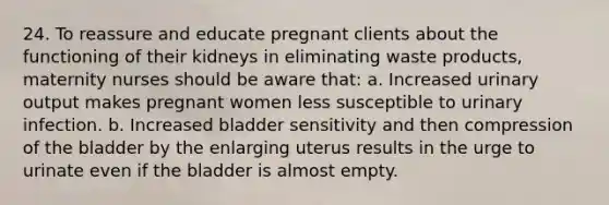 24. To reassure and educate pregnant clients about the functioning of their kidneys in eliminating waste products, maternity nurses should be aware that: a. Increased urinary output makes pregnant women less susceptible to urinary infection. b. Increased bladder sensitivity and then compression of the bladder by the enlarging uterus results in the urge to urinate even if the bladder is almost empty.