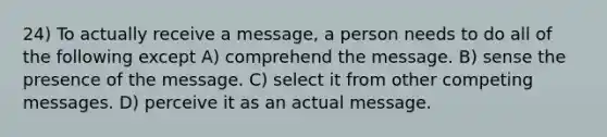 24) To actually receive a message, a person needs to do all of the following except A) comprehend the message. B) sense the presence of the message. C) select it from other competing messages. D) perceive it as an actual message.