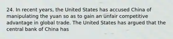 24. In recent years, the United States has accused China of manipulating the yuan so as to gain an unfair competitive advantage in global trade. The United States has argued that the central bank of China has