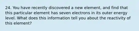 24. You have recently discovered a new element, and find that this particular element has seven electrons in its outer energy level. What does this information tell you about the reactivity of this element?