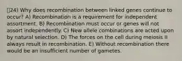 24) Why does recombination between linked genes continue to occur? A) Recombination is a requirement for independent assortment. B) Recombination must occur or genes will not assort independently. C) New allele combinations are acted upon by natural selection. D) The forces on the cell during meiosis II always result in recombination. E) Without recombination there would be an insufficient number of gametes.