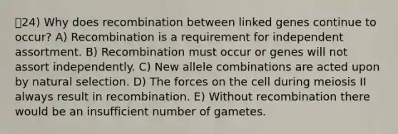 24) Why does recombination between linked genes continue to occur? A) Recombination is a requirement for independent assortment. B) Recombination must occur or genes will not assort independently. C) New allele combinations are acted upon by natural selection. D) The forces on the cell during meiosis II always result in recombination. E) Without recombination there would be an insufficient number of gametes.