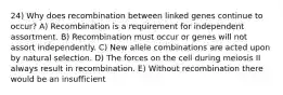 24) Why does recombination between linked genes continue to occur? A) Recombination is a requirement for independent assortment. B) Recombination must occur or genes will not assort independently. C) New allele combinations are acted upon by natural selection. D) The forces on the cell during meiosis II always result in recombination. E) Without recombination there would be an insufficient