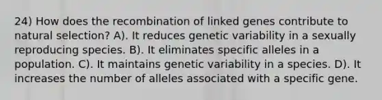 24) How does the recombination of linked genes contribute to natural selection? A). It reduces genetic variability in a sexually reproducing species. B). It eliminates specific alleles in a population. C). It maintains genetic variability in a species. D). It increases the number of alleles associated with a specific gene.