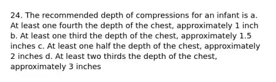 24. The recommended depth of compressions for an infant is a. At least one fourth the depth of the chest, approximately 1 inch b. At least one third the depth of the chest, approximately 1.5 inches c. At least one half the depth of the chest, approximately 2 inches d. At least two thirds the depth of the chest, approximately 3 inches