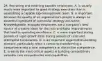 24. Recruiting and retaining capable employees: A. is usually much more important to good strategy execution than is assembling a capable top-management team. B. is important because the quality of an organization's people is always an essential ingredient of successful strategy execution. Knowledgeable, engaged employees are a company's best source of creative ideas for the nuts-and-bolts improvements that lead to operating excellence. C. is more important during periods of rapid growth than during periods of crisis and attempted turnarounds. D. is an important organization-building element, particularly when it comes to transforming a competence into a core competence or distinctive competence. E. is easily the most critical aspect in building competitively valuable core competencies and capabilities.