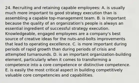 24. Recruiting and retaining capable employees: A. is usually much more important to good strategy execution than is assembling a capable top-management team. B. is important because the quality of an organization's people is always an essential ingredient of successful strategy execution. Knowledgeable, engaged employees are a company's best source of creative ideas for the nuts-and-bolts improvements that lead to operating excellence. C. is more important during periods of rapid growth than during periods of crisis and attempted turnarounds. D. is an important organization-building element, particularly when it comes to transforming a competence into a core competence or distinctive competence. E. is easily the most critical aspect in building competitively valuable core competencies and capabilities.