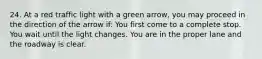 24. At a red traffic light with a green arrow, you may proceed in the direction of the arrow if: You first come to a complete stop. You wait until the light changes. You are in the proper lane and the roadway is clear.