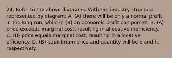 24. Refer to the above diagrams. With the industry structure represented by diagram: A. (A) there will be only a normal profit in the long run, while in (B) an economic profit can persist. B. (A) price exceeds marginal cost, resulting in allocative inefficiency. C. (B) price equals marginal cost, resulting in allocative efficiency. D. (B) equilibrium price and quantity will be e and h, respectively.