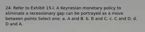 24. Refer to Exhibit 15-l. A Keynesian monetary policy to eliminate a recessionary gap can be portrayed as a move between points Select one: a. A and B. b. B and C. c. C and D. d. D and A.