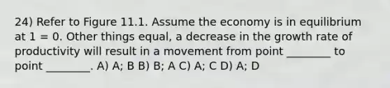 24) Refer to Figure 11.1. Assume the economy is in equilibrium at 1 = 0. Other things equal, a decrease in the growth rate of productivity will result in a movement from point ________ to point ________. A) A; B B) B; A C) A; C D) A; D