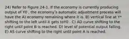 24) Refer to Figure 24-1. If the economy is currently producing output of Y0 , the economyʹs automatic adjustment process will have the A) economy remaining where it is. B) vertical line at Y* shifting to the left until it gets toY0 . C) AD curve shifting to the right until point B is reached. D) level of potential output falling. E) AS curve shifting to the right until point A is reached.