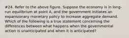 #24. Refer to the above figure. Suppose the economy is in long-run equilibrium at point A, and the government initiates an expansionary monetary policy to increase aggregate demand. Which of the following is a true statement concerning the differences between what happens when the governmental action is unanticipated and when it is anticipated?