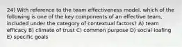 24) With reference to the team effectiveness model, which of the following is one of the key components of an effective team, included under the category of contextual factors? A) team efficacy B) climate of trust C) common purpose D) social loafing E) specific goals