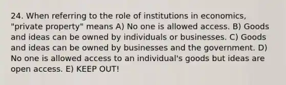 24. When referring to the role of institutions in economics, "private property" means A) No one is allowed access. B) Goods and ideas can be owned by individuals or businesses. C) Goods and ideas can be owned by businesses and the government. D) No one is allowed access to an individual's goods but ideas are open access. E) KEEP OUT!