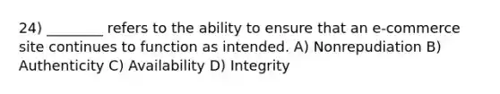 24) ________ refers to the ability to ensure that an e-commerce site continues to function as intended. A) Nonrepudiation B) Authenticity C) Availability D) Integrity