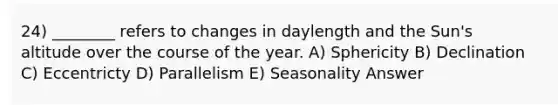 24) ________ refers to changes in daylength and the Sun's altitude over the course of the year. A) Sphericity B) Declination C) Eccentricty D) Parallelism E) Seasonality Answer