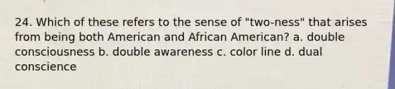 24. Which of these refers to the sense of "two-ness" that arises from being both American and African American? a. double consciousness b. double awareness c. color line d. dual conscience