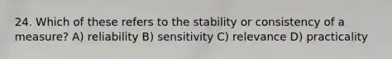 24. Which of these refers to the stability or consistency of a measure? A) reliability B) sensitivity C) relevance D) practicality