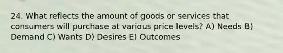 24. What reflects the amount of goods or services that consumers will purchase at various price levels? A) Needs B) Demand C) Wants D) Desires E) Outcomes