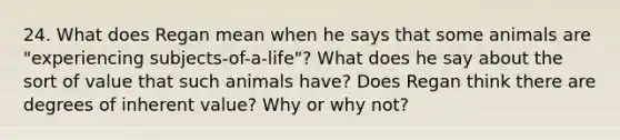 24. What does Regan mean when he says that some animals are "experiencing subjects-of-a-life"? What does he say about the sort of value that such animals have? Does Regan think there are degrees of inherent value? Why or why not?