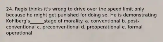 24. Regis thinks it's wrong to drive over the speed limit only because he might get punished for doing so. He is demonstrating Kohlberg's______stage of morality. a. conventional b. post-conventional c. preconventional d. preoperational e. formal operational