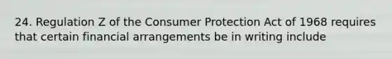 24. Regulation Z of the Consumer Protection Act of 1968 requires that certain financial arrangements be in writing include