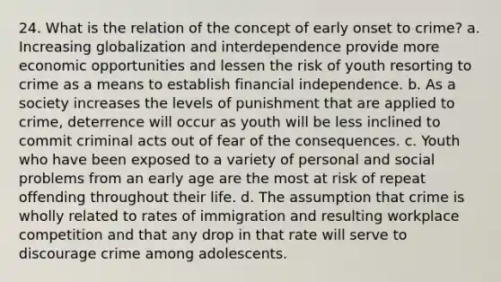 24. What is the relation of the concept of early onset to crime? a. Increasing globalization and interdependence provide more economic opportunities and lessen the risk of youth resorting to crime as a means to establish financial independence. b. As a society increases the levels of punishment that are applied to crime, deterrence will occur as youth will be less inclined to commit criminal acts out of fear of the consequences. c. Youth who have been exposed to a variety of personal and social problems from an early age are the most at risk of repeat offending throughout their life. d. The assumption that crime is wholly related to rates of immigration and resulting workplace competition and that any drop in that rate will serve to discourage crime among adolescents.