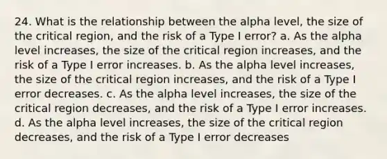 24. What is the relationship between the alpha level, the size of the critical region, and the risk of a Type I error? a. As the alpha level increases, the size of the critical region increases, and the risk of a Type I error increases. b. As the alpha level increases, the size of the critical region increases, and the risk of a Type I error decreases. c. As the alpha level increases, the size of the critical region decreases, and the risk of a Type I error increases. d. As the alpha level increases, the size of the critical region decreases, and the risk of a Type I error decreases