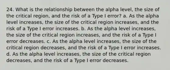 24. What is the relationship between the alpha level, the size of the critical region, and the risk of a Type I error? a. As the alpha level increases, the size of the critical region increases, and the risk of a Type I error increases. b. As the alpha level increases, the size of the critical region increases, and the risk of a Type I error decreases. c. As the alpha level increases, the size of the critical region decreases, and the risk of a Type I error increases. d. As the alpha level increases, the size of the critical region decreases, and the risk of a Type I error decreases.