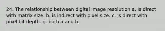 24. The relationship between digital image resolution a. is direct with matrix size. b. is indirect with pixel size. c. is direct with pixel bit depth. d. both a and b.