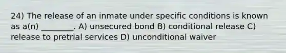 24) The release of an inmate under specific conditions is known as a(n) ________. A) unsecured bond B) conditional release C) release to pretrial services D) unconditional waiver