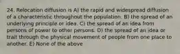 24. Relocation diffusion is A) the rapid and widespread diffusion of a characteristic throughout the population. B) the spread of an underlying principle or idea. C) the spread of an idea from persons of power to other persons. D) the spread of an idea or trait through the physical movement of people from one place to another. E) None of the above