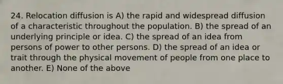 24. Relocation diffusion is A) the rapid and widespread diffusion of a characteristic throughout the population. B) the spread of an underlying principle or idea. C) the spread of an idea from persons of power to other persons. D) the spread of an idea or trait through the physical movement of people from one place to another. E) None of the above
