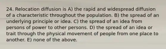 24. Relocation diffusion is A) the rapid and widespread diffusion of a characteristic throughout the population. B) the spread of an underlying principle or idea. C) the spread of an idea from persons of power to other persons. D) the spread of an idea or trait through the physical movement of people from one place to another. E) none of the above.