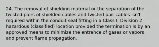 24. The removal of shielding material or the separation of the twisted pairs of shielded cables and twisted pair cables isn't required within the conduit seal fitting in a Class I, Division 2 hazardous (classified) location provided the termination is by an approved means to minimize the entrance of gases or vapors and prevent flame propagation.