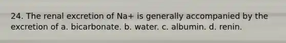 24. The renal excretion of Na+ is generally accompanied by the excretion of a. bicarbonate. b. water. c. albumin. d. renin.