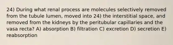 24) During what renal process are molecules selectively removed from the tubule lumen, moved into 24) the interstitial space, and removed from the kidneys by the peritubular capillaries and the vasa recta? A) absorption B) filtration C) excretion D) secretion E) reabsorption