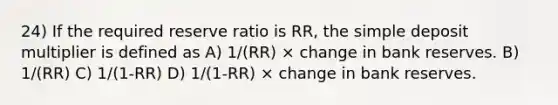 24) If the required reserve ratio is RR, the simple deposit multiplier is defined as A) 1/(RR) × change in bank reserves. B) 1/(RR) C) 1/(1-RR) D) 1/(1-RR) × change in bank reserves.